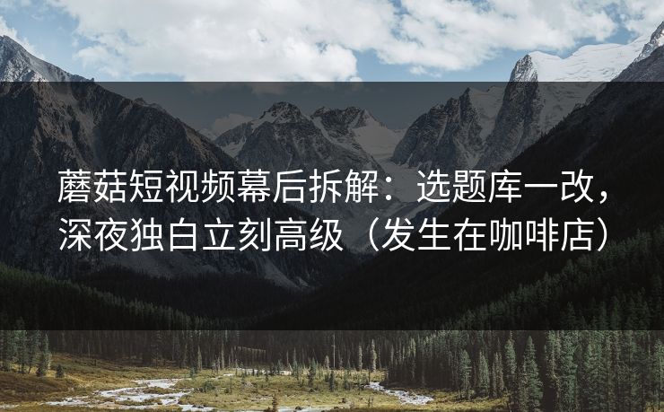 蘑菇短视频幕后拆解：选题库一改，深夜独白立刻高级（发生在咖啡店）