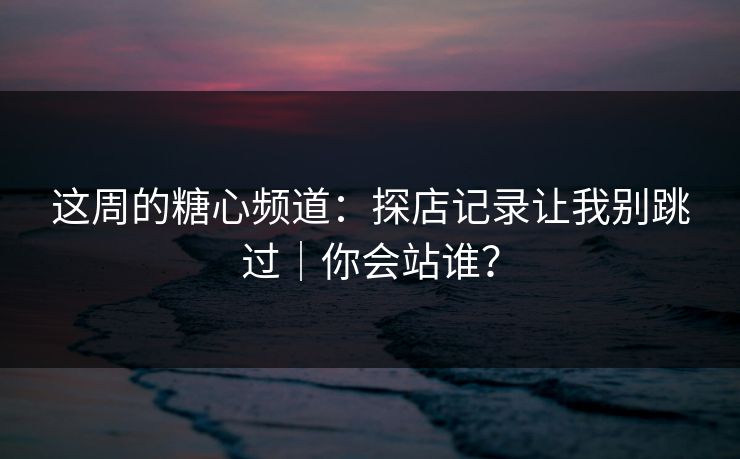 这周的糖心频道：探店记录让我别跳过｜你会站谁？