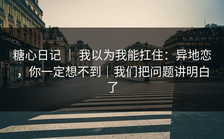 糖心日记 ｜ 我以为我能扛住：异地恋，你一定想不到｜我们把问题讲明白了