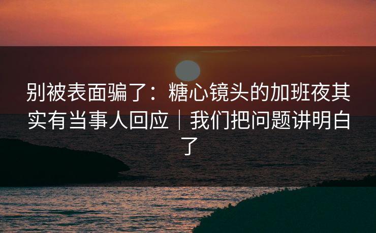 别被表面骗了：糖心镜头的加班夜其实有当事人回应｜我们把问题讲明白了
