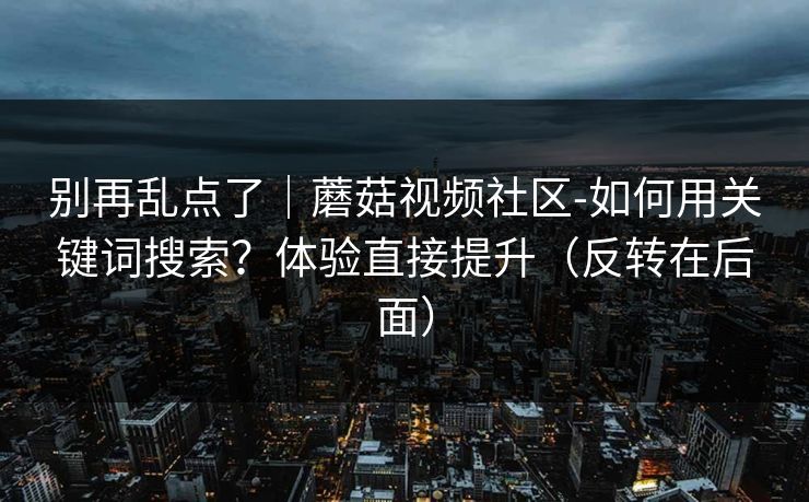 别再乱点了｜蘑菇视频社区-如何用关键词搜索？体验直接提升（反转在后面）