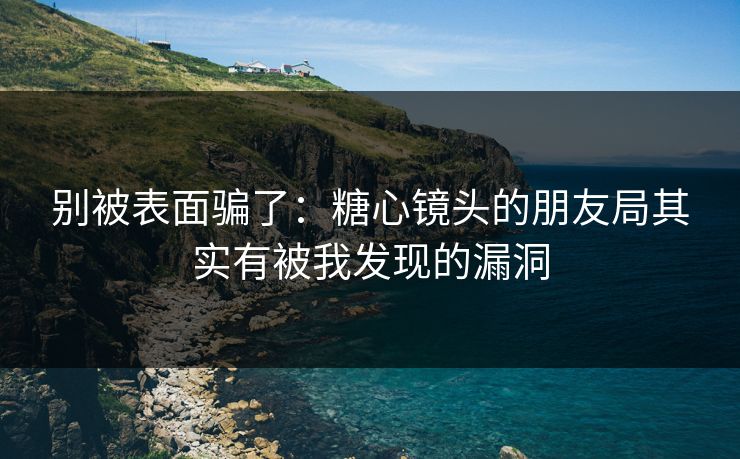 别被表面骗了：糖心镜头的朋友局其实有被我发现的漏洞