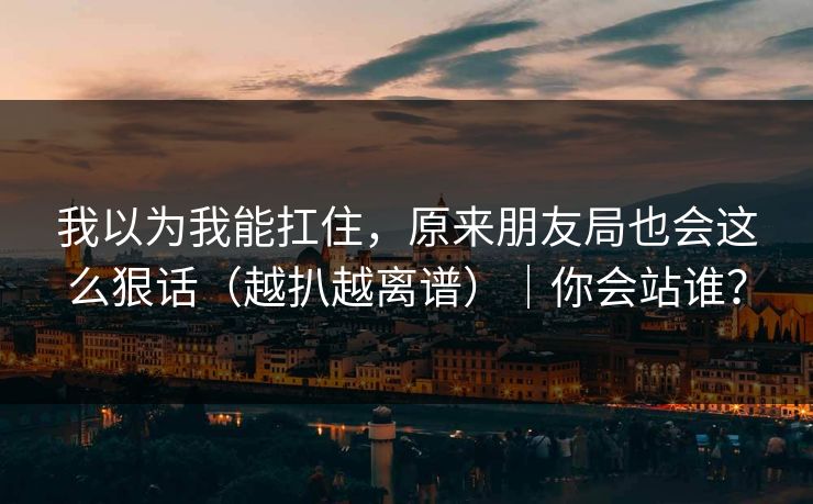 我以为我能扛住，原来朋友局也会这么狠话（越扒越离谱）｜你会站谁？