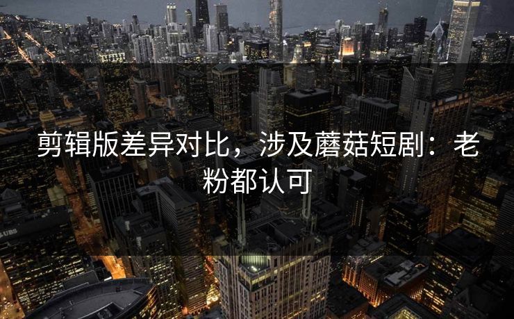 剪辑版差异对比，涉及蘑菇短剧：老粉都认可