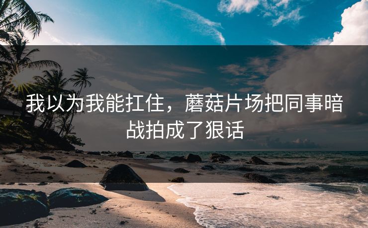 我以为我能扛住，蘑菇片场把同事暗战拍成了狠话