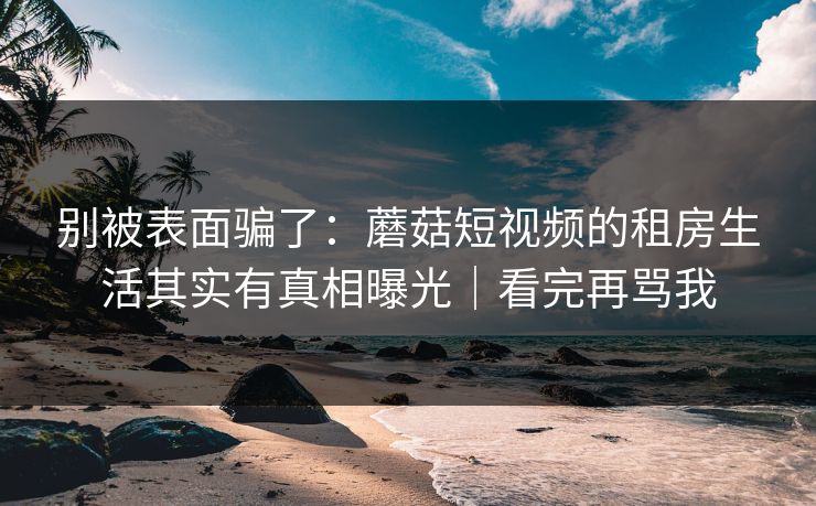 别被表面骗了：蘑菇短视频的租房生活其实有真相曝光｜看完再骂我