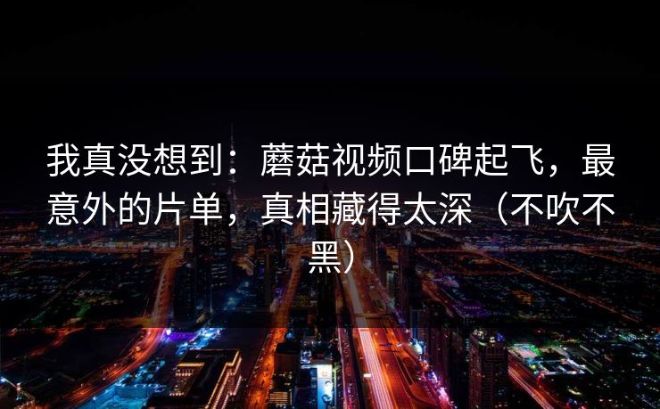 我真没想到：蘑菇视频口碑起飞，最意外的片单，真相藏得太深（不吹不黑）