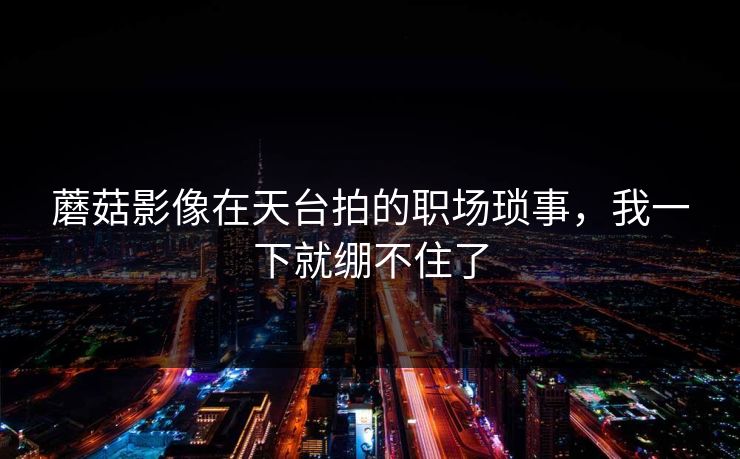 蘑菇影像在天台拍的职场琐事，我一下就绷不住了