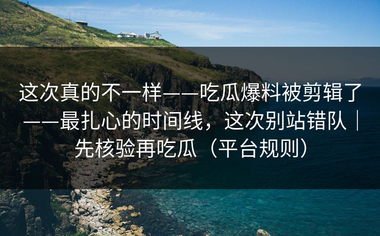 这次真的不一样——吃瓜爆料被剪辑了——最扎心的时间线，这次别站错队｜先核验再吃瓜（平台规则）