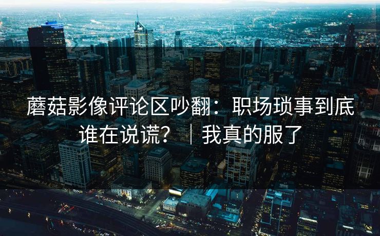 蘑菇影像评论区吵翻：职场琐事到底谁在说谎？｜我真的服了