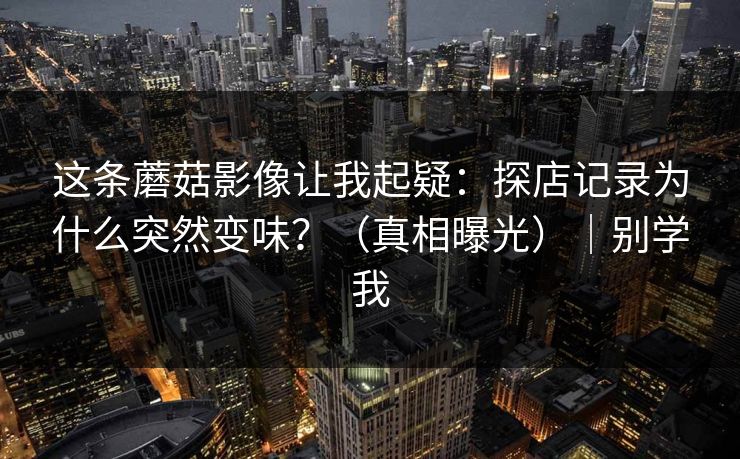 这条蘑菇影像让我起疑：探店记录为什么突然变味？（真相曝光）｜别学我