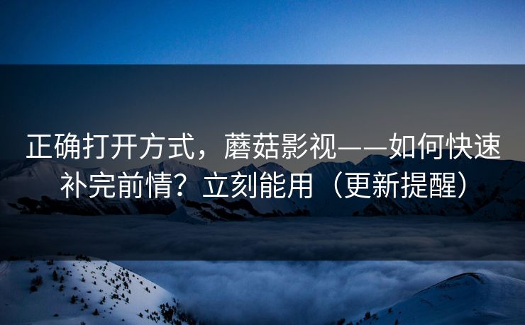 正确打开方式，蘑菇影视——如何快速补完前情？立刻能用（更新提醒）