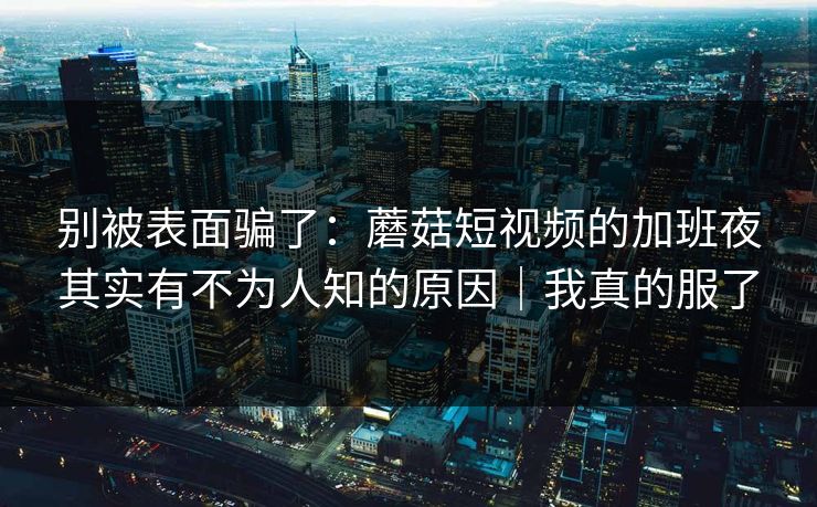 别被表面骗了：蘑菇短视频的加班夜其实有不为人知的原因｜我真的服了