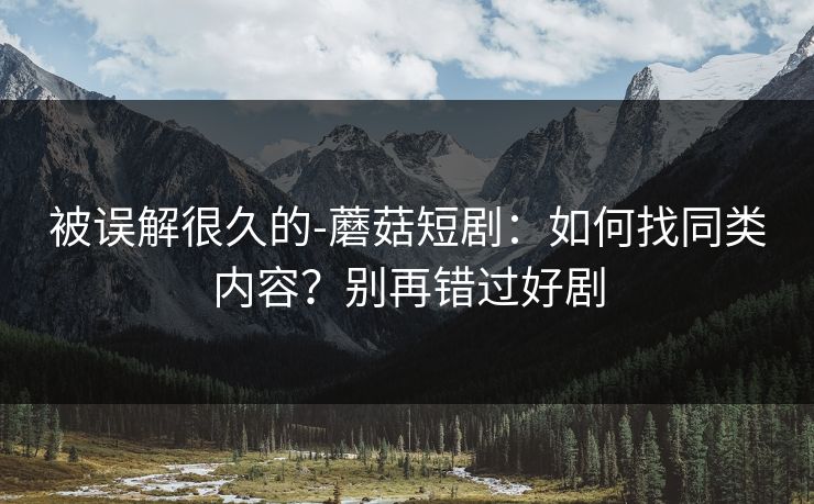 被误解很久的-蘑菇短剧：如何找同类内容？别再错过好剧