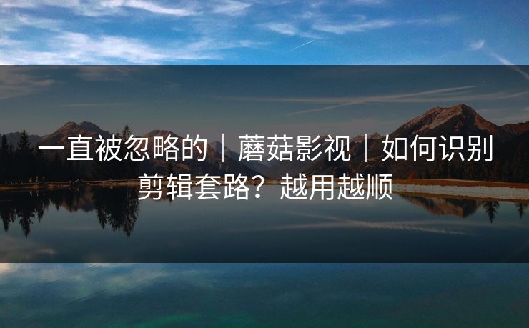 一直被忽略的｜蘑菇影视｜如何识别剪辑套路？越用越顺