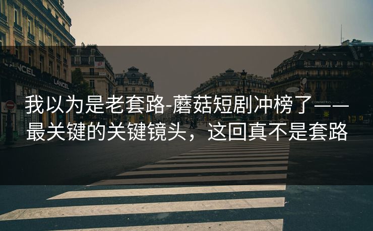 我以为是老套路-蘑菇短剧冲榜了——最关键的关键镜头，这回真不是套路