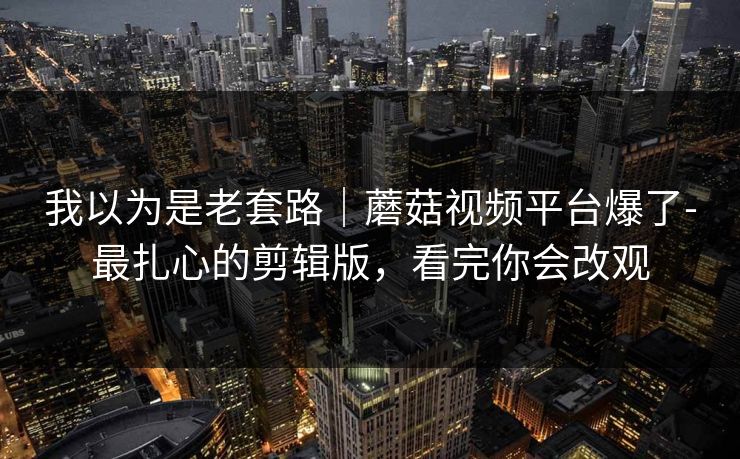 我以为是老套路｜蘑菇视频平台爆了-最扎心的剪辑版，看完你会改观