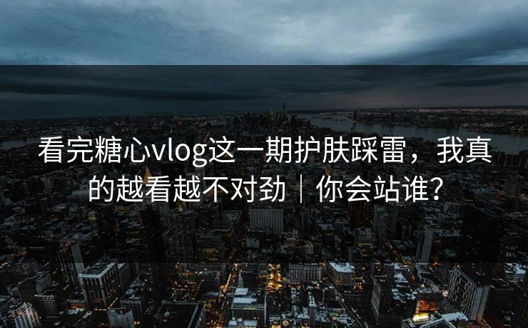 看完糖心vlog这一期护肤踩雷，我真的越看越不对劲｜你会站谁？