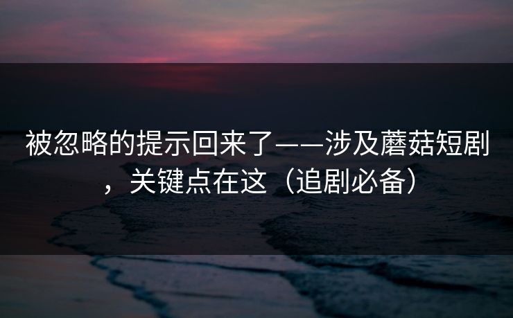 被忽略的提示回来了——涉及蘑菇短剧，关键点在这（追剧必备）