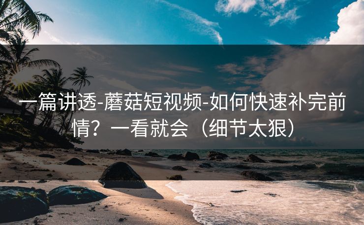 一篇讲透-蘑菇短视频-如何快速补完前情？一看就会（细节太狠）