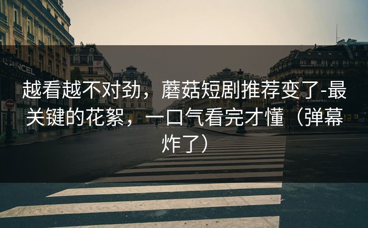 越看越不对劲，蘑菇短剧推荐变了-最关键的花絮，一口气看完才懂（弹幕炸了）