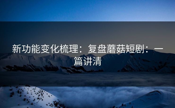 新功能变化梳理：复盘蘑菇短剧：一篇讲清