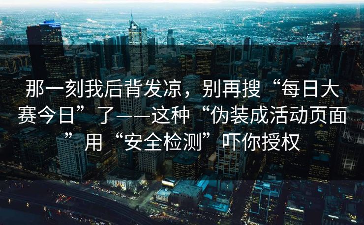 那一刻我后背发凉，别再搜“每日大赛今日”了——这种“伪装成活动页面”用“安全检测”吓你授权