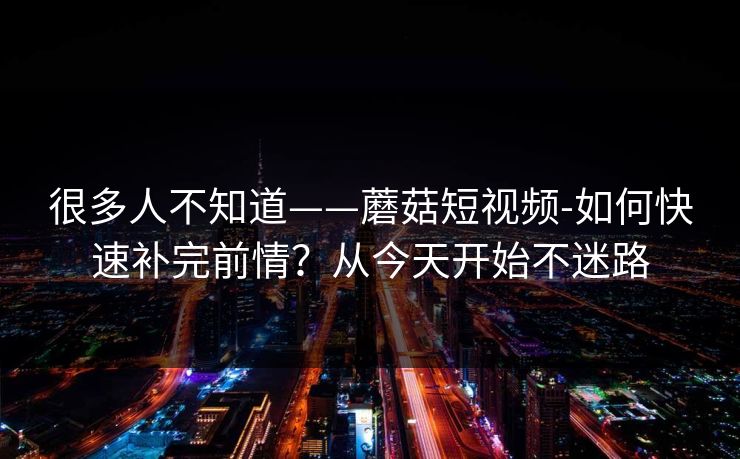 很多人不知道——蘑菇短视频-如何快速补完前情？从今天开始不迷路