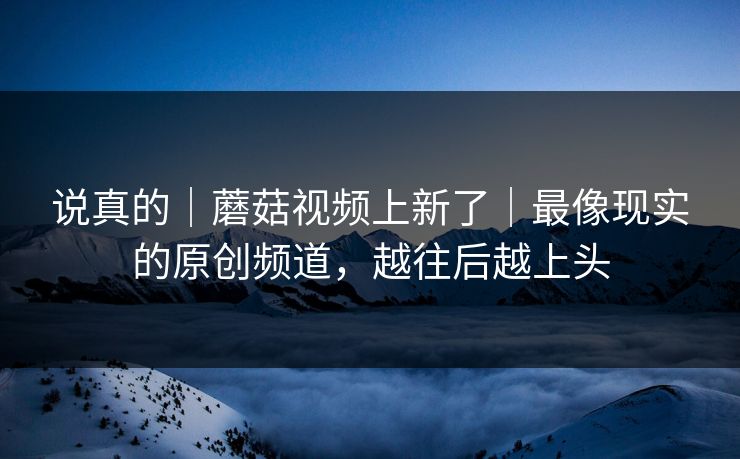 说真的｜蘑菇视频上新了｜最像现实的原创频道，越往后越上头