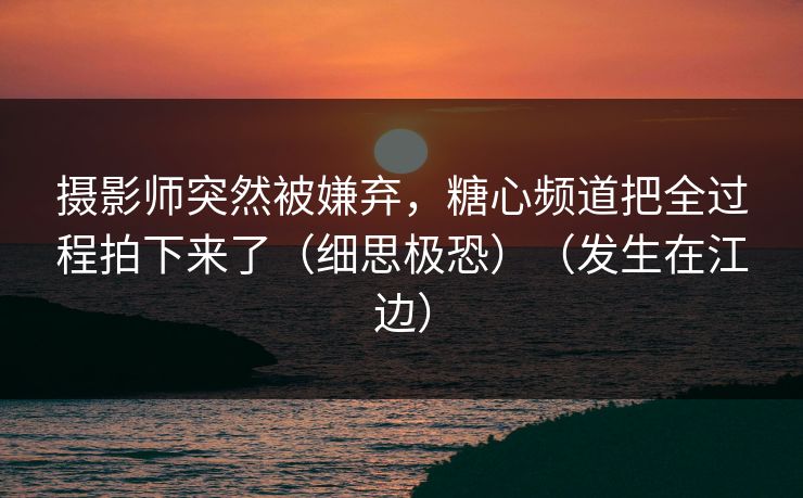 摄影师突然被嫌弃，糖心频道把全过程拍下来了（细思极恐）（发生在江边）