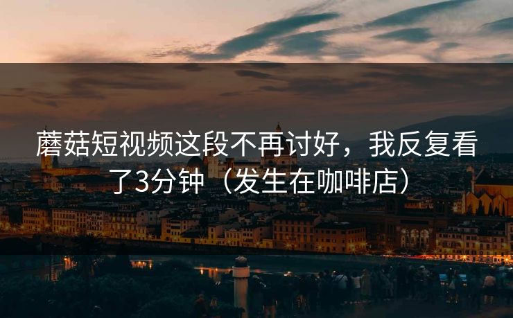 蘑菇短视频这段不再讨好，我反复看了3分钟（发生在咖啡店）