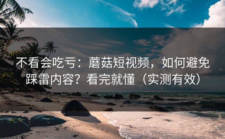 不看会吃亏：蘑菇短视频，如何避免踩雷内容？看完就懂（实测有效）