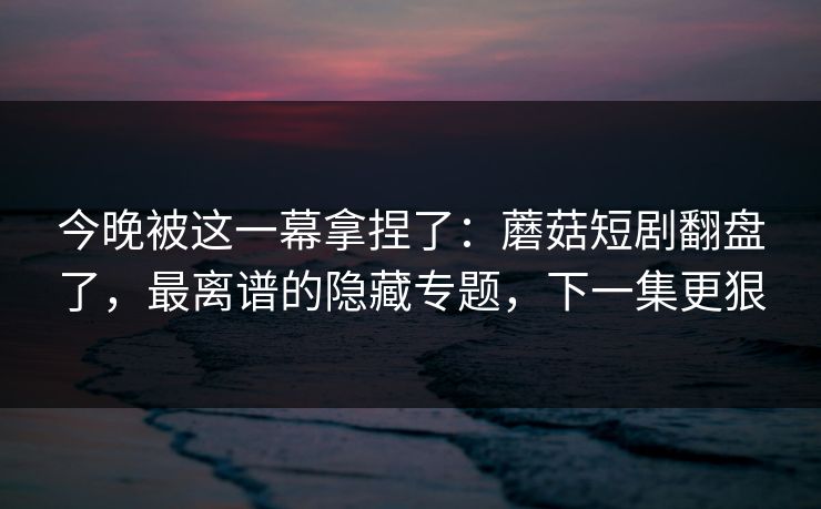 今晚被这一幕拿捏了：蘑菇短剧翻盘了，最离谱的隐藏专题，下一集更狠