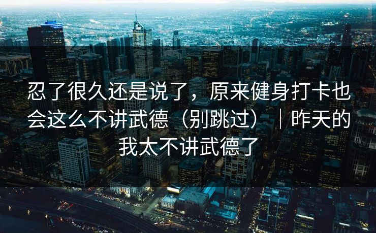 忍了很久还是说了，原来健身打卡也会这么不讲武德（别跳过）｜昨天的我太不讲武德了