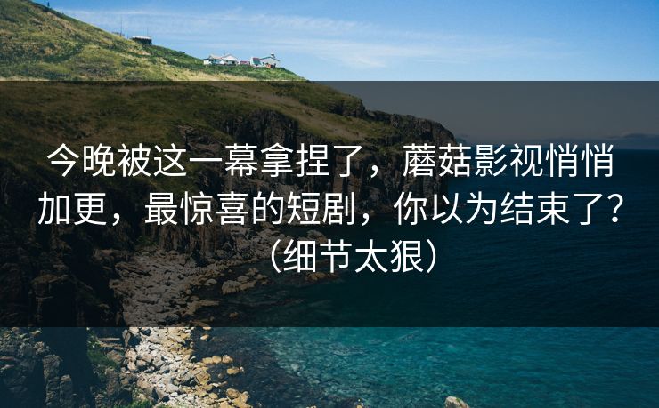 今晚被这一幕拿捏了，蘑菇影视悄悄加更，最惊喜的短剧，你以为结束了？（细节太狠）