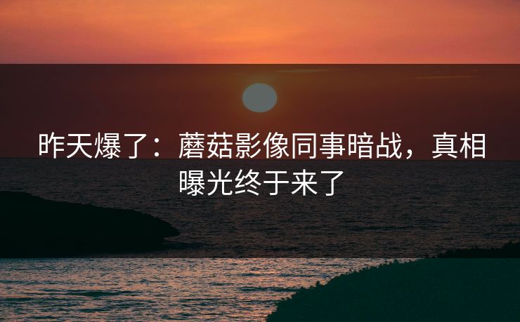 昨天爆了：蘑菇影像同事暗战，真相曝光终于来了
