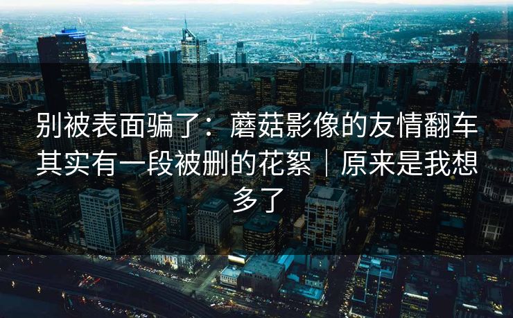 别被表面骗了：蘑菇影像的友情翻车其实有一段被删的花絮｜原来是我想多了