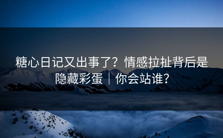 糖心日记又出事了？情感拉扯背后是隐藏彩蛋｜你会站谁？