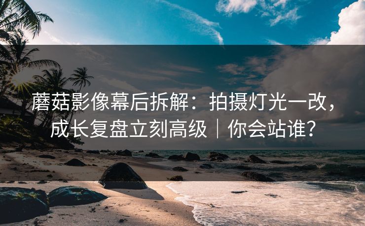 蘑菇影像幕后拆解：拍摄灯光一改，成长复盘立刻高级｜你会站谁？