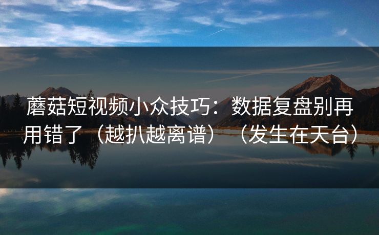 蘑菇短视频小众技巧：数据复盘别再用错了（越扒越离谱）（发生在天台）