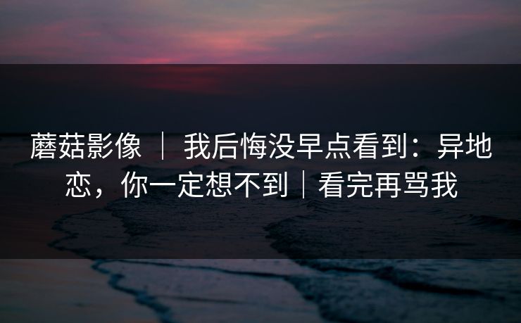 蘑菇影像 ｜ 我后悔没早点看到：异地恋，你一定想不到｜看完再骂我