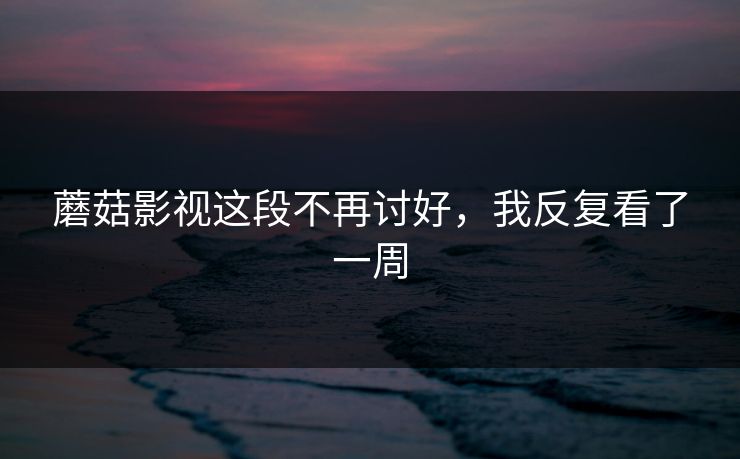 蘑菇影视这段不再讨好，我反复看了一周