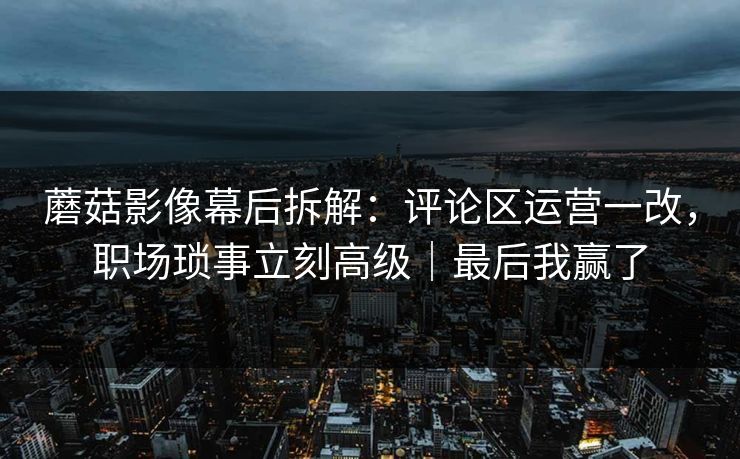 蘑菇影像幕后拆解：评论区运营一改，职场琐事立刻高级｜最后我赢了