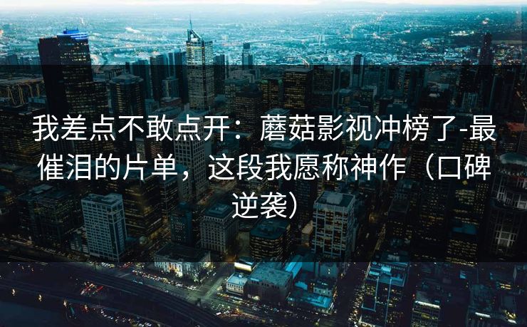 我差点不敢点开：蘑菇影视冲榜了-最催泪的片单，这段我愿称神作（口碑逆袭）