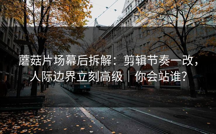 蘑菇片场幕后拆解：剪辑节奏一改，人际边界立刻高级｜你会站谁？