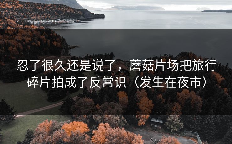 忍了很久还是说了，蘑菇片场把旅行碎片拍成了反常识（发生在夜市）
