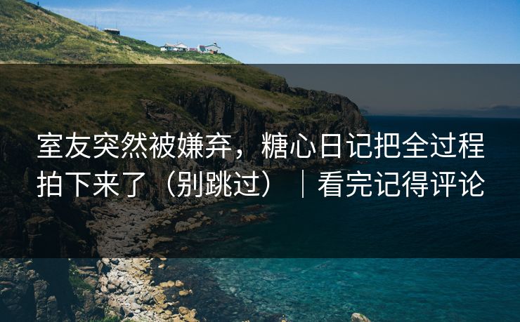 室友突然被嫌弃，糖心日记把全过程拍下来了（别跳过）｜看完记得评论