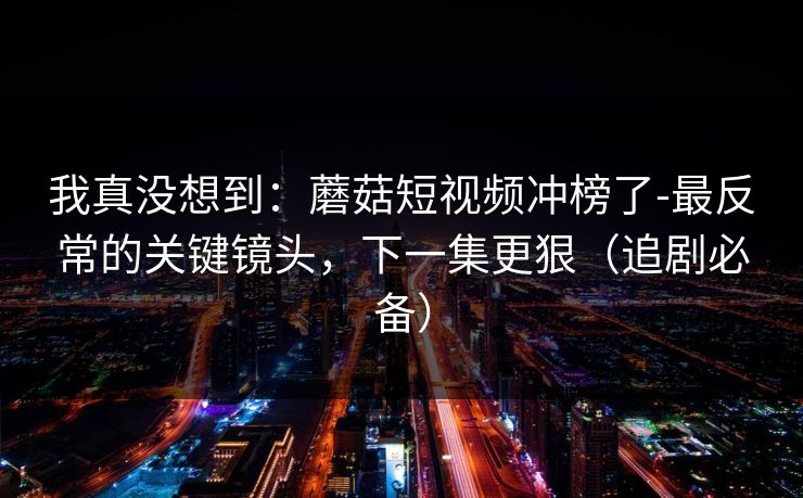 我真没想到：蘑菇短视频冲榜了-最反常的关键镜头，下一集更狠（追剧必备）