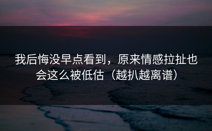 我后悔没早点看到，原来情感拉扯也会这么被低估（越扒越离谱）