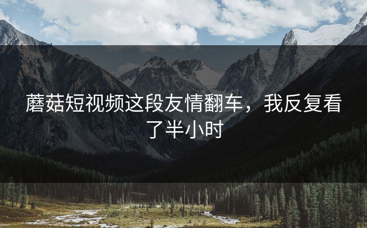 蘑菇短视频这段友情翻车，我反复看了半小时